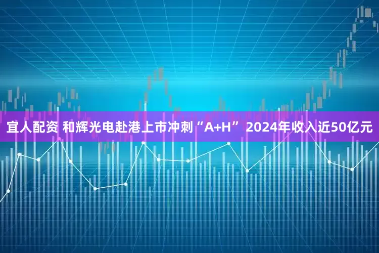 宜人配资 和辉光电赴港上市冲刺“A+H” 2024年收入近50亿元
