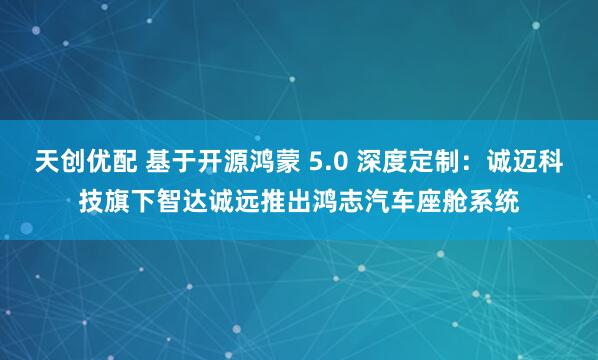 天创优配 基于开源鸿蒙 5.0 深度定制：诚迈科技旗下智达诚远推出鸿志汽车座舱系统