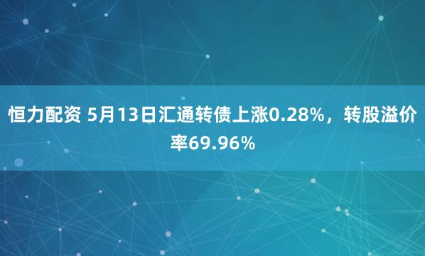 恒力配资 5月13日汇通转债上涨0.28%，转股溢价率69.96%