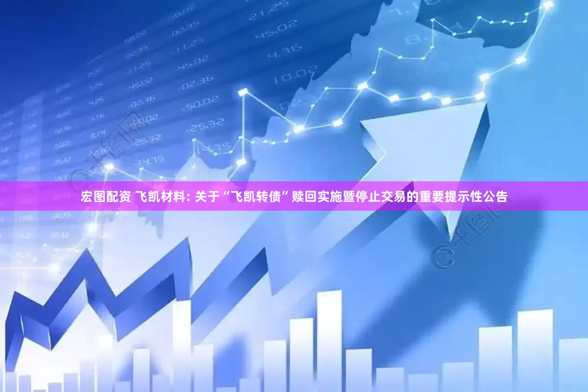 宏图配资 飞凯材料: 关于“飞凯转债”赎回实施暨停止交易的重要提示性公告