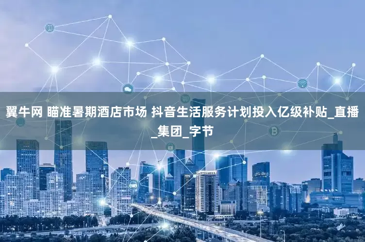 翼牛网 瞄准暑期酒店市场 抖音生活服务计划投入亿级补贴_直播_集团_字节