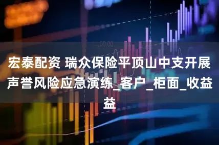 宏泰配资 瑞众保险平顶山中支开展声誉风险应急演练_客户_柜面_收益