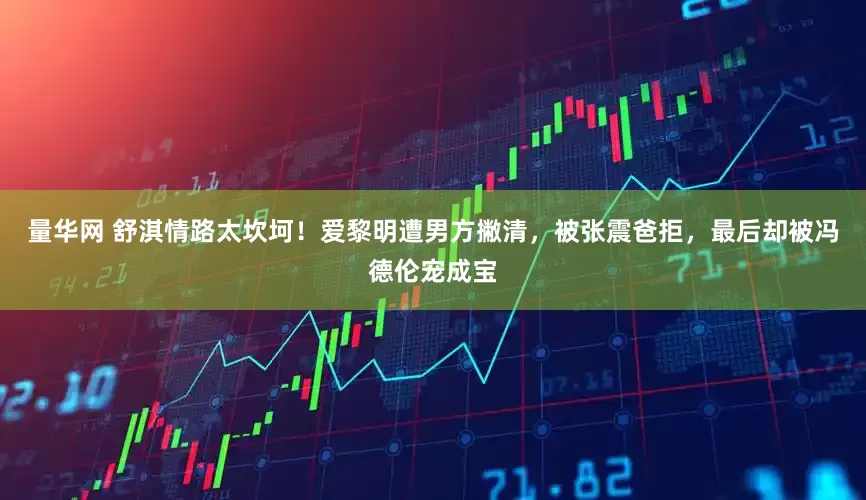 量华网 舒淇情路太坎坷！爱黎明遭男方撇清，被张震爸拒，最后却被冯德伦宠成宝