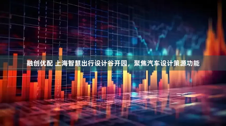 融创优配 上海智慧出行设计谷开园，聚焦汽车设计策源功能