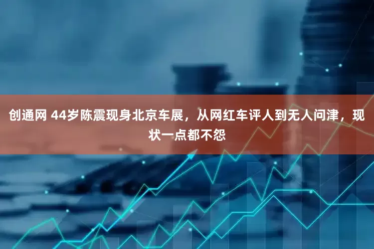 创通网 44岁陈震现身北京车展，从网红车评人到无人问津，现状一点都不怨