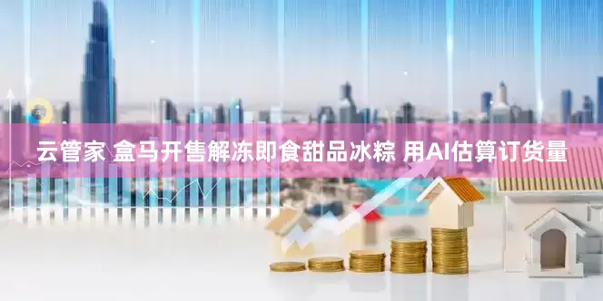 云管家 盒马开售解冻即食甜品冰粽 用AI估算订货量